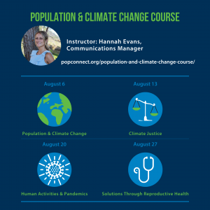 Hannah Evans of Population Connection is leading a 4 day course starting on August 6 with topic "Population & Climate Change", August 13th with topic "Climate Justice", August 20th with topic "Human Activities & Pandemics", and August 27th with topic "Solutions Through Reproductive Health"